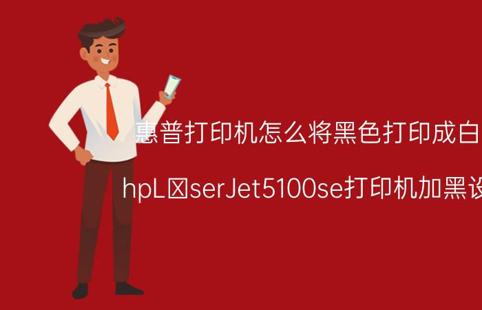 惠普打印机怎么将黑色打印成白色 hpLαserJet5100se打印机加黑设置？